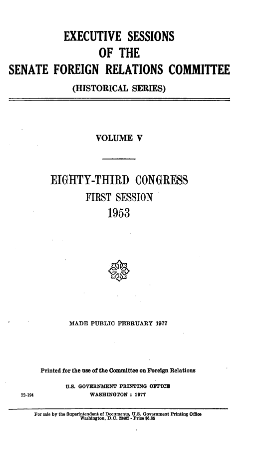 handle is hein.cbhear/essfrv0001 and id is 1 raw text is: 


             EXECUTIVE SESSIONS
                      OF   THE

SENATE FOREIGN RELATIONS COMMITTEE

               (HISTORICAL SERIES)




                     VOLUME V



          EIGHTY-THIRD CONGRESS

                   FIRST  SESSION
                        1953










               MADE PUBLIC FEBRUARY 1977




        Printed for the use of the Committee on Foreign Relations
              U.S. GOVERNMENT PRINTING OFFICE
   72-194           WASHINGTON : 1977

      For sale by the Superintendent of Documents, U.S. Government Printing Offos
                 Washington, D.C. 2002 - Price $6.85


