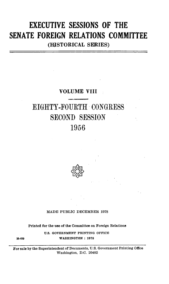 handle is hein.cbhear/essfrviii0001 and id is 1 raw text is: 



       EXECUTIVE SESSIONS OF THE

SENATE FOREIGN RELATIONS COMMITTEE
              (IRSTORICAL   SEIRIES)


           VOLUME VIII


 EIGHTY-FOURTH CONGRESS

        SECOND SESSION

               1956
















       MADE PUBLIC DECEMBER 1978


Printed for the use of the Committee on Foreign Relations
      U.S. GOVERNMENT PRINTING OFFICE
           WASHINGTON : 1978


For sale by the Superintendent of Documents, U.S. Government Printing Office
                Washington, D.C. 20402


26-99


