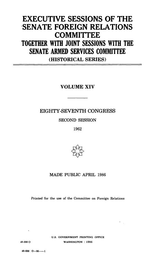 handle is hein.cbhear/essfrxiv0001 and id is 1 raw text is: 


EXECUTIVE SESSIONS OF THE
-SENATE FOREIGN RELATIONS
            COMMITTEE
TOGETHER  WITH JOINT SESSIONS WITH THE
   SENATE ARMED  SERVICES COMMITTEE
         (HISTORICAL  SERIES)


       VOLUME  XIV



EIGHTY-SEVENTH  CONGRESS
      SECOND SESSION
            1962


MADE PUBLIC APRIL 1986


    Printed for the use of the Committee on Foreign Relations






           U.S. GOVERNMENT PRINTING OFFICE
48-6880        WASHINGTON :1986


48-688 0-86-1


