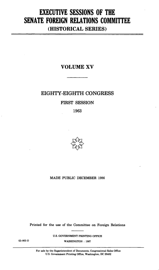 handle is hein.cbhear/essfrxv0001 and id is 1 raw text is: 

       EXECUTIVE SESSIONS OF THE
SENATE FOREIGN RELATIONS COMMITTEE
           (HISTORICAL SERIES)


         VOLUME XV




EIGHTY-EIGHTH CONGRESS

         FIRST  SESSION
               1963


MADE  PUBLIC DECEMBER  1986


     Printed for the use of the Committee on Foreign Relations

                U.S. GOVERNMENT PRINTING OFFICE
65-0050               WASHINGTON : 1987


For sale by the Superintendent of Documents, Congressional Sales Office
    U.S. Government Printing Office, Washington, DC 20402


