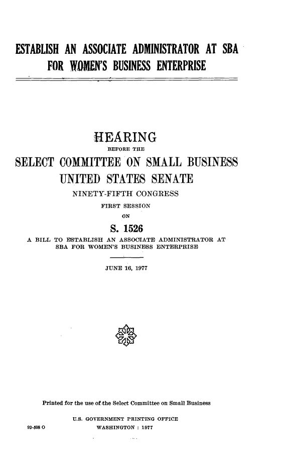 handle is hein.cbhear/estadwbe0001 and id is 1 raw text is: 






ESTABLISH AN ASSOCIATE ADMINISTRATOR AT SBA

       FOR WOMEN'S BUSINESS ENTERPRISE


                 HEARING
                    BEFORE THE

SELECT COMMITTEE ON SMALL BUSINESS

          UNITED STATES SENATE

             NINETY-FIFTH CONGRESS

                   FIRST SESSION
                       ON

                     S. 1526
   A BILL TO ESTABLISH AN ASSOOIATE ADMINISTRATOR AT
         SBA FOR WOMEN'S BUSINESS ENTERPRISE


                    JUNE 16, 1977




















      Printed for the use of the Select Committee on Small Business

             U.S. GOVERNMENT PRINTING OFFICE
   92-5980        WASHINGTON : 1977



