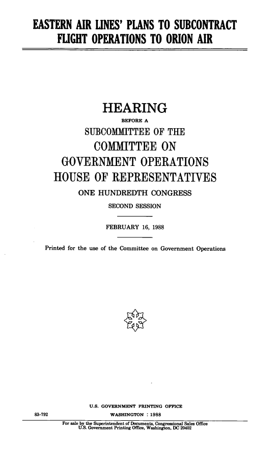 handle is hein.cbhear/estrln0001 and id is 1 raw text is: EASTERN AIR LINES' PLANS TO SUBCONTRACT
FLIGHT OPERATIONS TO ORION AIR

HEARING
BEFORE A
SUBCOMMITTEE OF THE
COMMITTEE ON
GOVERNMENT OPERATIONS
HOUSE OF REPRESENTATIVES
ONE HUNDREDTH CONGRESS
SECOND SESSION
FEBRUARY 16, 1988
Printed for the use of the Committee on Government Operations

83-792

U.S. GOVERNMENT PRINTING OFFICE
WASHINGTON : 1988
For sale by the Superintendent of Documents, Congressional Sales Office
U.S. Government Printing Office, Washington, DC 20402


