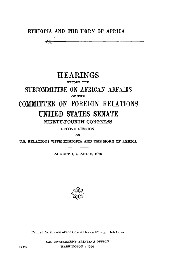 handle is hein.cbhear/ethha0001 and id is 1 raw text is: 






ETHIOPIA  AND THE  HORN  OF AFRICA


              HEARINGS
                 BEFORE THE

  SUBCOMMITTEE ON AFRICAN AFFAIRS
                   OF THE

COMMITTEE ON FOREIGN RELATIONS

       UNITED STATES SENATE

         NINETY-FOURTH  CONGRESS

               SECOND SESSION
                    ON
U.S. RELATIONS WITH ETHIOPIA AND THE HORN OF AFRICA


        AUGUST 4, 5, AND 6, 1976




















Printed for the use of the Committee on Foreign Relations


U.S. GOVERNMENT PRINTING OFFICE
     WASHINGTON : 1976


78-501


