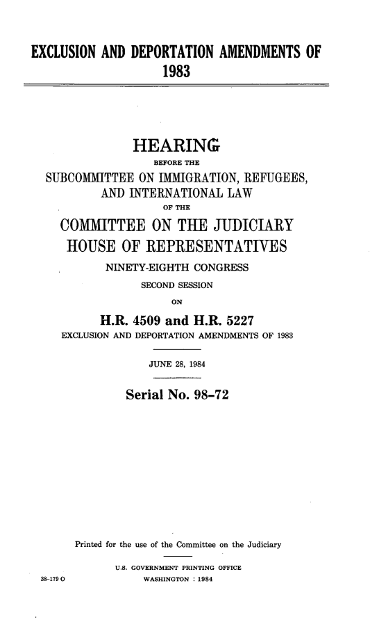handle is hein.cbhear/excldpotam0001 and id is 1 raw text is: 



EXCLUSION AND DEPORTATION AMENDMENTS OF

                     1983


              HEARING
                 BEFORE THE
SUBCOMMITTEE ON IMIGRATION, REFUGEES,
         AN] INTERNATIONAL LAW
                  OF THE

  COMMITTEE ON THE JUDICIARY

  HOUSE OF REPRESENTATIVES

         NINETY-EIGHTH CONGRESS

               SECOND SESSION
                    ON

        H.R. 4509 and H.R. 5227
  EXCLUSION AND DEPORTATION AMENDMENTS OF 1983


            JUNE 28, 1984


        Serial No. 98-72













Printed for the use of the Committee on the Judiciary

      U.S. GOVERNMENT PRINTING OFFICE
           WASHINGTON : 1984


38-179 0


