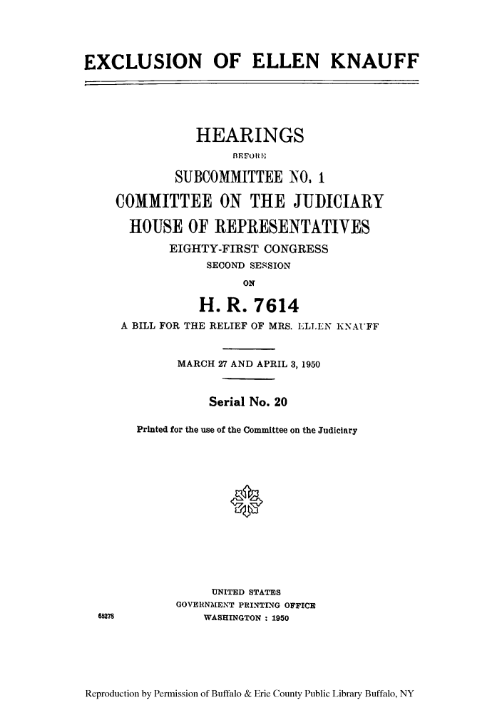 handle is hein.cbhear/exelleauffs0001 and id is 1 raw text is: EXCLUSION OF ELLEN KNAUFF

HEARINGS
BEFOU L,
SUBCOMMITTEE N0, 1
COMMITTEE ON THE JUDICIARY
HOUSE OF REPRESENTATIVES
EIGHTY-FIRST CONGRESS
SECOND SESSION
ON
H. R. 7614
A BILL FOR THE RELIEF OF MRS. ELEN KNAT'FF
MARCH 27 AND APRIL 3, 1950
Serial No. 20
Printed for the use of the Committee on the Judiciary
0
UNITED STATES
GOVERNMENT PRINTING OFFICE
WASHINGTON : 1950

Reproduction by Permission of Buffalo & Erie County Public Library Buffalo, NY


