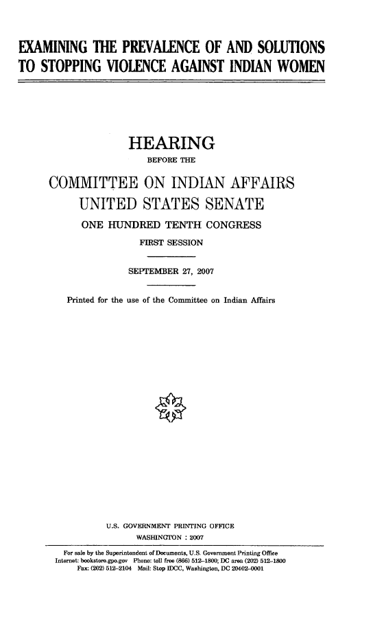 handle is hein.cbhear/exmprvlsl0001 and id is 1 raw text is: 



EXAMINING THE PREVALENCE OF AND SOLUTIONS

TO STOPPING VIOLENCE AGAINST INDIAN WOMEN


               HEARING
                   BEFORE THE


COMMITTEE ON INDIAN AFFAIRS

      UNITED STATES SENATE

      ONE HUNDRED TENTH CONGRESS

                 FIRST SESSION


               SEPTEMBER 27, 2007


   Printed for the use of the Committee on Indian Affairs
























           U.S. GOVERNMENT PRINTING OFFICE
                 WASHINGTON : 2007
   For sale by the Superintendent of Documents, U.S. Government Printing Office
 Internet: bookstoro.gpo.gov  Phone: toll free (866) 512-1800; DC area (202) 512-1800
     Fax: (202) 512-2104 Mail: Stop IDCC, Washington, DC 20402-0001


