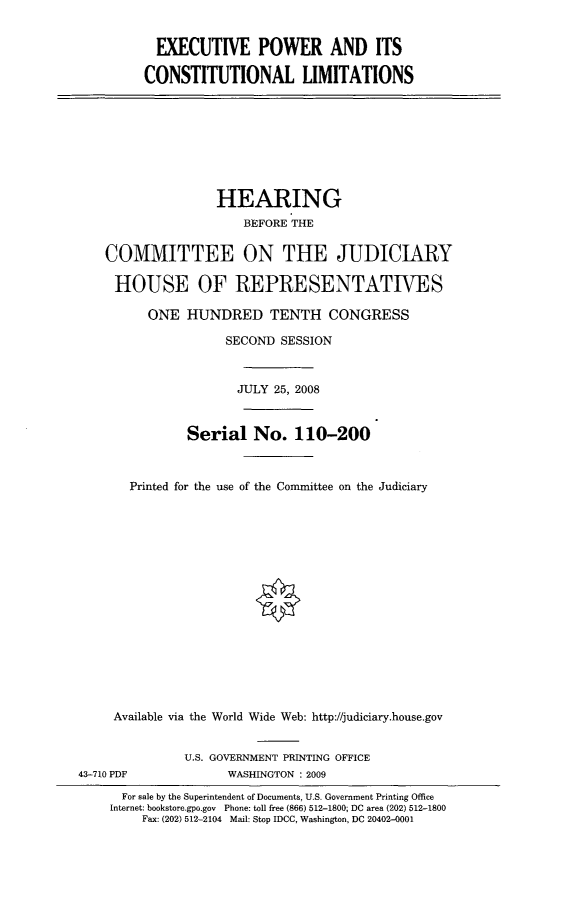 handle is hein.cbhear/exowcslm0001 and id is 1 raw text is: 


  EXECUTIVE POWER AND ITS

CONSTITUTIONAL LIMITATIONS


                   HEARING
                       BEFORE THE


    COMMITTEE ON THE JUDICIARY

    HOUSE OF REPRESENTATIVES

          ONE HUNDRED TENTH CONGRESS

                    SECOND SESSION



                      JULY 25, 2008


               Serial No. 110-200



       Printed for the use of the Committee on the Judiciary
















     Available via the World Wide Web: http://judiciary.house.gov


              U.S. GOVERNMENT PRINTING OFFICE
43-710 PDF          WASHINGTON : 2009
      For sale by the Superintendent of Documents, U.S. Government Printing Office
    Internet: bookstore.gpo.gov Phone: toll free (866) 512-1800; DC area (202) 512-1800
         Fax: (202) 512-2104 Mail: Stop IDCC, Washington, DC 20402-0001


