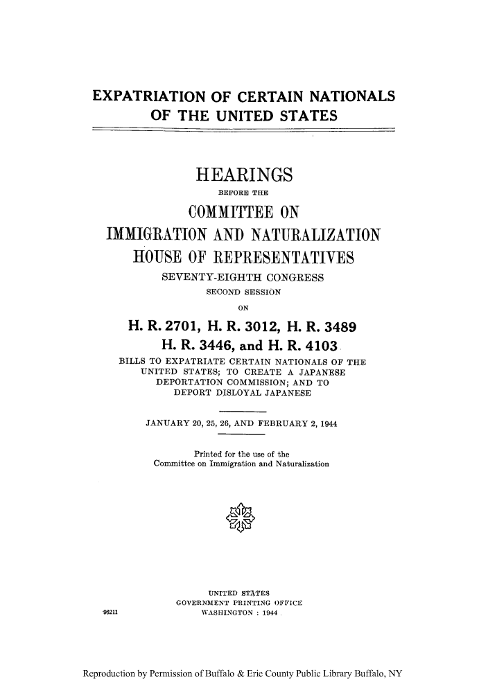 handle is hein.cbhear/expcertine0001 and id is 1 raw text is: EXPATRIATION OF CERTAIN NATIONALS
OF THE UNITED STATES
HEARINGS
BEFORE THE
COMMITTEE ON
IMMIGRATION AND NATURALIZATION
HOUSE OF REPRESENTATIVES
SEVENTY-EIGHTH CONGRESS
SECOND SESSION
ON
H. R. 2701, H. R. 3012, H. R. 3489
H. R. 3446, and H. R. 4103.
BILLS TO EXPATRIATE CERTAIN NATIONALS OF THE
UNITED STATES; TO CREATE A JAPANESE
DEPORTATION COMMISSION; AND TO
DEPORT DISLOYAL JAPANESE
JANUARY 20, 25, 26, AND FEBRUARY 2, 1944
Printed for the use of the
Committee on Immigration and Naturalization
UNITED ST41TES
GOVERNMENT PRINTING OFFICE
96211          WASHINGTON : 1944,

Reproduction by Permission of Buffalo & Erie County Public Library Buffalo, NY


