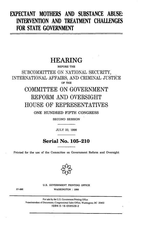 handle is hein.cbhear/expmth0001 and id is 1 raw text is: EXPECTANT MOTHERS AND SUBSTANCE ABUSE:
INTERVENTION AND TREATMENT CHALLENGES
FOR STATE GOVERNMENT
HEARING
BEFORE THE
SUBCOMMITTEE ON NATIONAL SECURITY,
INTERNATIONAL AFFAIRS, AND CRIMINAL JUSTICE
OF THE
COMMITTEE ON GOVERNMENT
REFORM AND OVERSIGHT
HOUSE OF REPRESENTATIVES
ONE HUNDRED FIFTH CONGRESS
SECOND SESSION
JULY 23, 1998
Serial No. 105-210
Printed for the use of the Committee on Government Reform and Oversight
U.S. GOVERNMENT PRINTING OFFICE
57-685            WASHINGTON : 1999
For sale by the U.S. Government Printing Office
Superintendent of Documents, Congressional Sales Office, Washington, DC 20402
ISBN 0-16-059528-2


