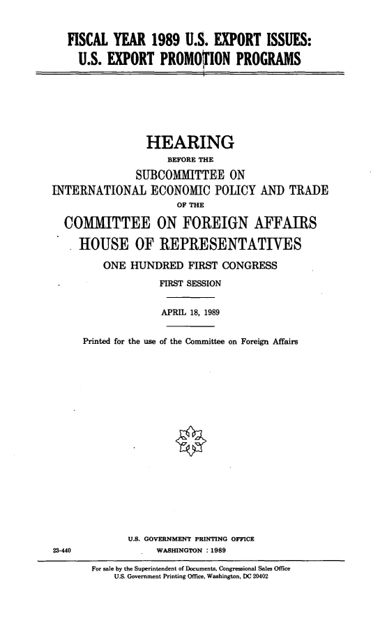 handle is hein.cbhear/exprog0001 and id is 1 raw text is: FISCAL YEAR 1989 U.S. EXPORT ISSUES:
U.S. EXPORT PROMOFION PROGRAMS
HEARING
BEFORE THE
SUBCOMMITTEE ON
INTERNATIONAL ECONOMIC POLICY AND TRADE
OF THE
COMMITTEE ON FOREIGN AFFAIRS
HOUSE OF REPRESENTATIVES
ONE HUNDRED FIRST CONGRESS
FIRST SESSION
APRIL 18, 1989
Printed for the use of the Committee on Foreign Affairs
U.S. GOVERNMENT PRINTING OFFICE
23-440         WASHINGTON : 1989

For sale by the Superintendent of Documents, Congressional Sales Office
U.S. Government Printing Office, Washington, DC 20402


