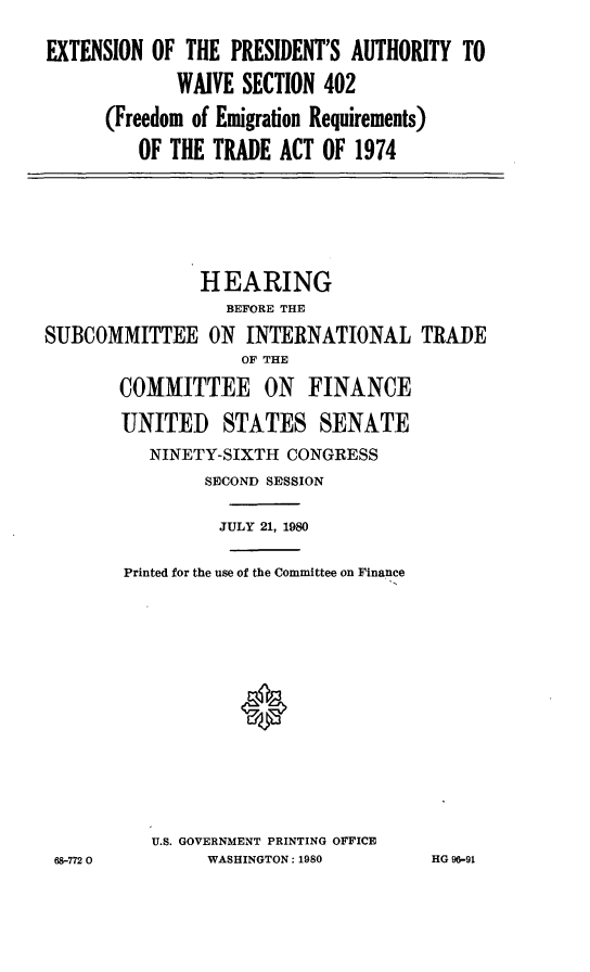 handle is hein.cbhear/exts0001 and id is 1 raw text is: EXTENSION OF THE PRESIDENT'S AUTHORITY TO
WAIVE SECTION 402
(Freedom of Emigration Requirements)
OF THE TRADE ACT OF 1974

HEARING
BEFORE THE
SUBCOMMITTEE ON INTERNATIONAL TRADE
OF THE
COMMITTEE ON FINANCE
UNITED STATES SENATE
NINETY-SIXTH CONGRESS
SECOND SESSION
JULY 21, 1980
Printed for the use of the Committee on Finance
U.S. GOVERNMENT PRINTING OFFICE
68-7720           WASHINGTON: 1980          HG 96-91


