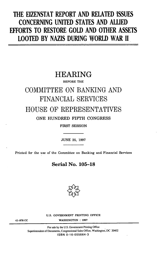 handle is hein.cbhear/ezntr0001 and id is 1 raw text is: THE EIZENSTAT REPORT AND RELATED ISSUES
CONCERNING UNITED STATES AND ALLIED
EFFORTS TO RESTORE GOLD AND OTHER ASSETS
LOOTED BY NAZIS DURING WORLD WAR II

HEARING
BEFORE THE
COMMITTEE ON BANKING AND
FINANCIAL SERVICES
HOUSE OF REPRESENTATIVES
ONE HUNDRED FIFTH CONGRESS
FIRST SESSION
JUNE 25, 1997
Printed for the use of the Committee on Banking and Financial Services
Serial No. 105-18
U.S. GOVERNMENT PRINTING OFFICE
41-978 CC             WASHINGTON : 1997
For sale by the U.S. Government Printing Office
Superintendent of Documents, Congressional Sales Office, Washington, DC 20402
ISBN 0-16-055664-3



