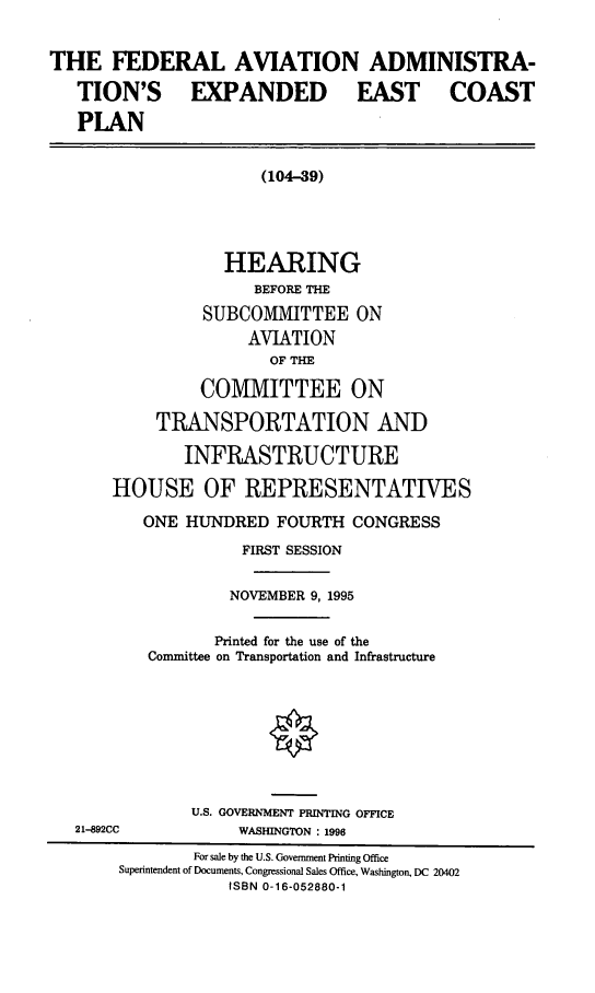 handle is hein.cbhear/faaeec0001 and id is 1 raw text is: THE FEDERAL AVIATION ADMINISTRA-
TION'S EXPANDED EAST COAST
PLAN
(104-39)
HEARING
BEFORE THE
SUBCOMMITTEE ON
AVIATION
OF THE
COMMITTEE ON
TRANSPORTATION AND
INFRASTRUCTURE
HOUSE OF REPRESENTATIVES
ONE HUNDRED FOURTH CONGRESS
FIRST SESSION
NOVEMBER 9, 1995
Printed for the use of the
Connittee on Transportation and Infrastructure
U.S. GOVERNMENT PRINTING OFFICE
21-892CC             WASHINGTON : 1996
For sale by the U.S. Government Printing Office
Superintendent of Documents, Congressional Sales Office, Washington, DC 20402
ISBN 0-16-052880-1


