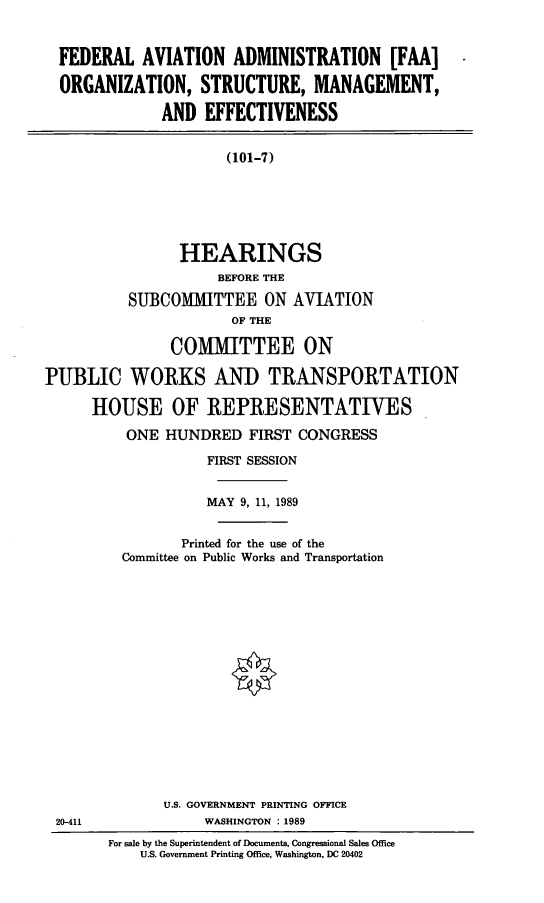 handle is hein.cbhear/faaosme0001 and id is 1 raw text is: FEDERAL AVIATION ADMINISTRATION [FAA]
ORGANIZATION, STRUCTURE, MANAGEMENT,
AND EFFECTIVENESS
(101-7)
HEARINGS
BEFORE THE
SUBCOMIITTEE ON AVIATION
OF THE
COMMITTEE ON
PUBLIC WORKS AND TRANSPORTATION
HOUSE OF REPRESENTATIVES
ONE HUNDRED FIRST CONGRESS
FIRST SESSION
MAY 9, 11, 1989
Printed for the use of the
Committee on Public Works and Transportation
U.S. GOVERNMENT PRINTING OFFICE
20-411              WASHINGTON 1989
For sale by the Superintendent of Documents, Congressional Sales Office
U.S. Government Printing Office, Washington, DC 20402


