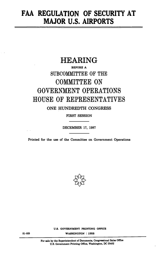 handle is hein.cbhear/faareg0001 and id is 1 raw text is: FAA REGULATION
MAJOR U.S.

OF SECURITY AT
AIRPORTS

HEARING
BEFORE A
SUBCOMMITTEE OF THE
COMMITTEE ON
GOVERNMENT OPERATIONS
HOUSE OF REPRESENTATIVES
ONE HUNDREDTH CONGRESS
FIRST SESSION
DECEMBER 17, 1987
Printed for the use of the Committee on Government Operations
U.S. GOVERNMENT PRINTING OFFICE
81-939                WASHINGTON : 1988
For sale by the Superintendent of Documents, Congressional Sales Office
U.S. Government Printing Office, Washington, DC 20402


