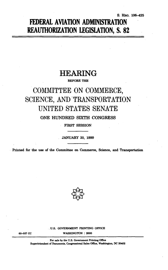 handle is hein.cbhear/faarleg0001 and id is 1 raw text is: S. HRG. 106-425
FEDERAL AVIATION ADMINISTRATION
REAUTHORIZATION LEGISLATION, S. 82

HEARING
BEFORE THE
COMMITTEE -ON COMMERCE,
SCIENCE, AND -TRANSPORTATION
UNITED STATES SENATE
ONE HUNDRED SIXTH CONGRESS
FIRST SESSION
JANUARY 20, 1999
Printed for the use of the Committee on Commerce, Science, and Transportation

60-027 CC

.U.S. GOVERNMENT PRINTING OFFICE
WASHINGTON : 2000

For sale by the U.S. Government Printing Office
Superintendent of Documents, Congressional Sales Office, Washington, DC 20402


