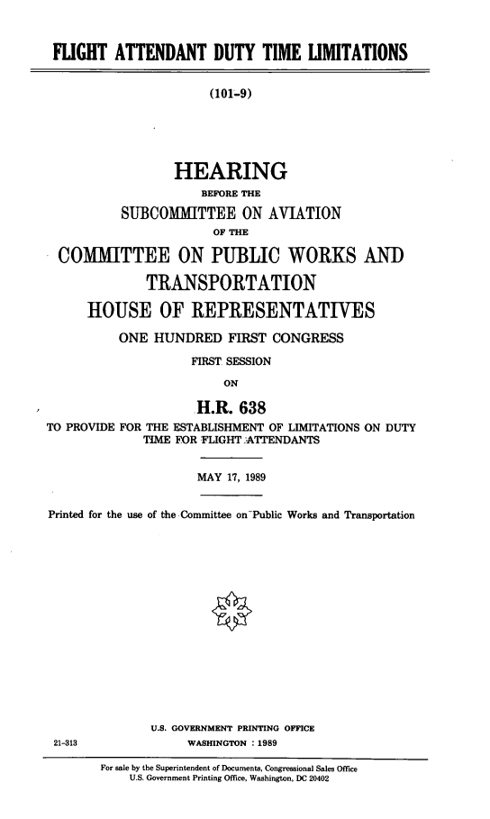 handle is hein.cbhear/fadtl0001 and id is 1 raw text is: FLIGHT ATTENDANT DUTY TIME LIMITATIONS
(101-9)
HEARING
BEFORE THE
SUBCOMMITTEE ON AVIATION
OF THE
COMMITTEE ON PUBLIC WORKS AND
TRANSPORTATION
HOUSE OF REPRESENTATIVES
ONE HUNDRED FIRST CONGRESS
FIRST SESSION
ON
H.R. 638
TO PROVIDE FOR THE ESTABLISHMENT OF LIMITATIONS ON DUTY
TIME FOR FLIGHT ATTENDANTS

MAY 17, 1989

Printed for the use of the Committee on-Public Works and Transportation
U.S. GOVERNMENT PRINTING OFFICE
21-313                         WASHINGTON : 1989
For sale by the Superintendent of Documents, Congressional Sales Office
U.S. Government Printing Office, Washington, DC 20402


