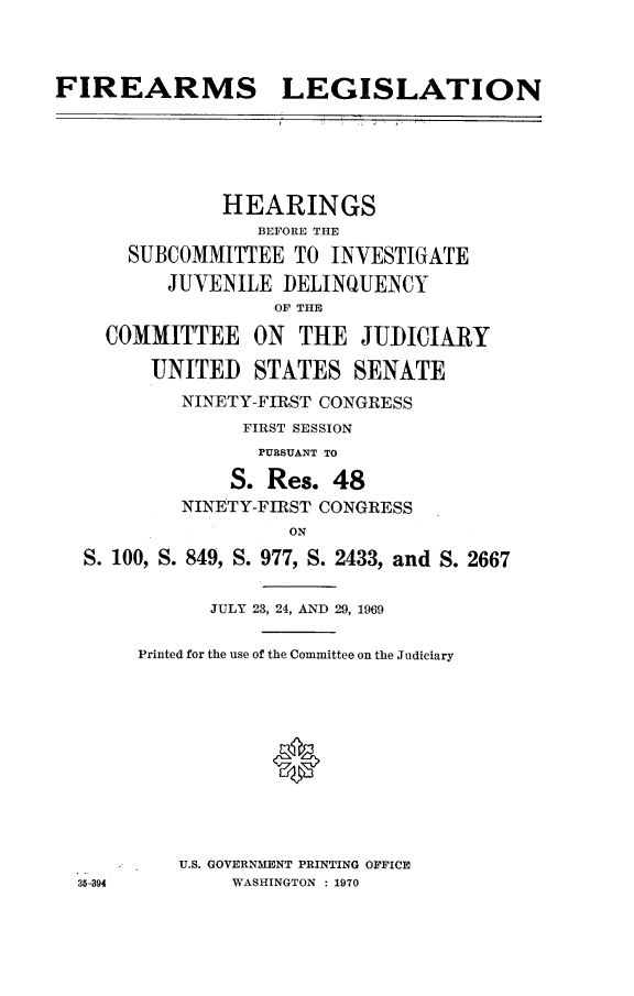 handle is hein.cbhear/faleg0001 and id is 1 raw text is: FIREARMS LEGISLATION
HEARINGS
BEFORE THE
SUBCOMMITTEE TO INVESTIGATE
JUVENILE DELINQUENCY
OF THE
COMMITTEE ON THE JUDICIARY
UNITED STATES SENATE
NINETY-FIRST CONGRESS
FIRST SESSION
PURSUANT TO
S. Res. 48
NINETY-FIRST CONGRESS
ON
S. 100, S. 849, S. 977, S. 2433, and S. 2667
JULY 23, 24, AND 29, 1969
Printed for the use of the Committee on the Judiciary

U.S. GOVERNMENT PRINTING OFFICE
WASHINGTON : 1970

35-394


