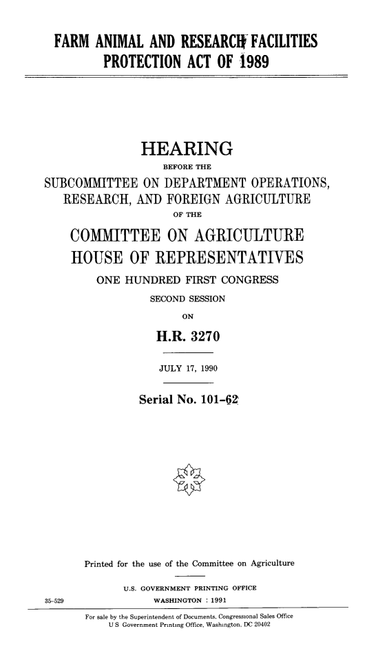 handle is hein.cbhear/fanrefc0001 and id is 1 raw text is: FARM ANIMAL AND RESEARCH FACILITIES
PROTECTION ACT OF 1989
HEARING
BEFORE THE
SUBCOMMITTEE ON DEPARTMENT OPERATIONS,
RESEARCH, AND FOREIGN AGRICULTURE
OF THE
COMMITTEE ON AGRICULTURE
HOUSE OF REPRESENTATIVES
ONE HUNDRED FIRST CONGRESS
SECOND SESSION
ON
H.R. 3270
JULY 17, 1990
Serial No. 101-62
Printed for the use of the Committee on Agriculture
U.S. GOVERNMENT PRINTING OFFICE
35-529              WASHINGTON : 1991
For sale by the Superintendent of Documents, Congressional Sales Office
U S Government Printing Office, Washington, DC 20402


