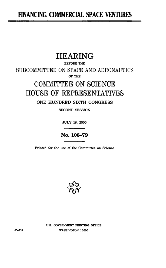 handle is hein.cbhear/fcsvt0001 and id is 1 raw text is: FINANCING COMMERCIAL SPACE VENTURES

HEARING
BEFORE THE
SUBCOMMITTEE ON SPACE AND AERONAUTICS
OF THE
COMMITTEE ON SCIENCE
HOUSE OF REPRESENTATIVES
ONE HUNDRED SIXTH CONGRESS
SECOND SESSION
JULY 18, 2000
No. 106-79
Printed for the use of the Committee on Science
U.S. GOVERNMENT PRINTING OFFICE
65-718          WASHINGTON :2000


