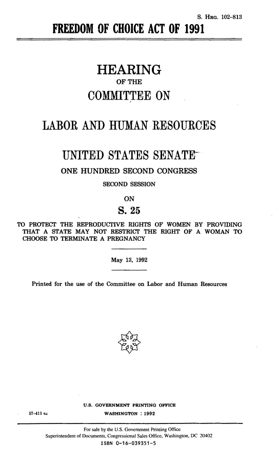 handle is hein.cbhear/fdmca0001 and id is 1 raw text is: S. HRG. 102-813
FREEDOM OF CHOICE ACT OF 1991
HEARING
OF THE
COMMITTEE ON
LABOR ANT) HUMAN RESOURCES
UNITED STATES SENATE
ONE HUNDRED SECOND CONGRESS
SECOND SESSION
ON
S. 25
TO PROTECT THE REPRODUCTIVE RIGHTS OF WOMEN BY PROVIDING
THAT A STATE MAY NOT RESTRICT THE RIGHT OF A WOMAN TO
CHOOSE TO TERMINATE A PREGNANCY
May 13, 1992
Printed for the use of the Committee on Labor and Human Resources
U.S. GOVERNMENT PRINTING OFFICE
57-411 ±            WASHINGTON : 1992
For sale by the U.S. Government Printing Office
Superintendent of Documents, Congressional Sales Office, Washington, DC 20402
ISBN 0-16-039351-5


