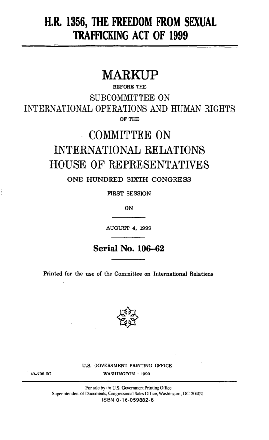 handle is hein.cbhear/fdstfka0001 and id is 1 raw text is: H.R. 1356, THE FREEDOM FROM SEXUAL
TRAFFICKING ACT OF 1999
MLARKUP
BEFORE THE
SUBCOMMITTEE ON
INTERNATIONAL OPERATIONS AND HUMAN RIGHTS
OF THE
COMMITTEE ON
INTERNATIONAL RELATIONS
HOUSE OF REPRESENTATIVES
ONE HUNDRED SIXTH CONGRESS
FIRST SESSION
ON
AUGUST 4, 1999
Serial No. 106-62
Printed for the use of the Committee on International Relations
U.S. GOVERNMENT PRINTING OFFICE
60-798 CC            WASHINGTON : 1999
For sale by the U.S. Government Printing Office
Superintendent of Documents, Congressional Sales Office, Washington, DC 20402
ISBN 0-1 6-059882-6


