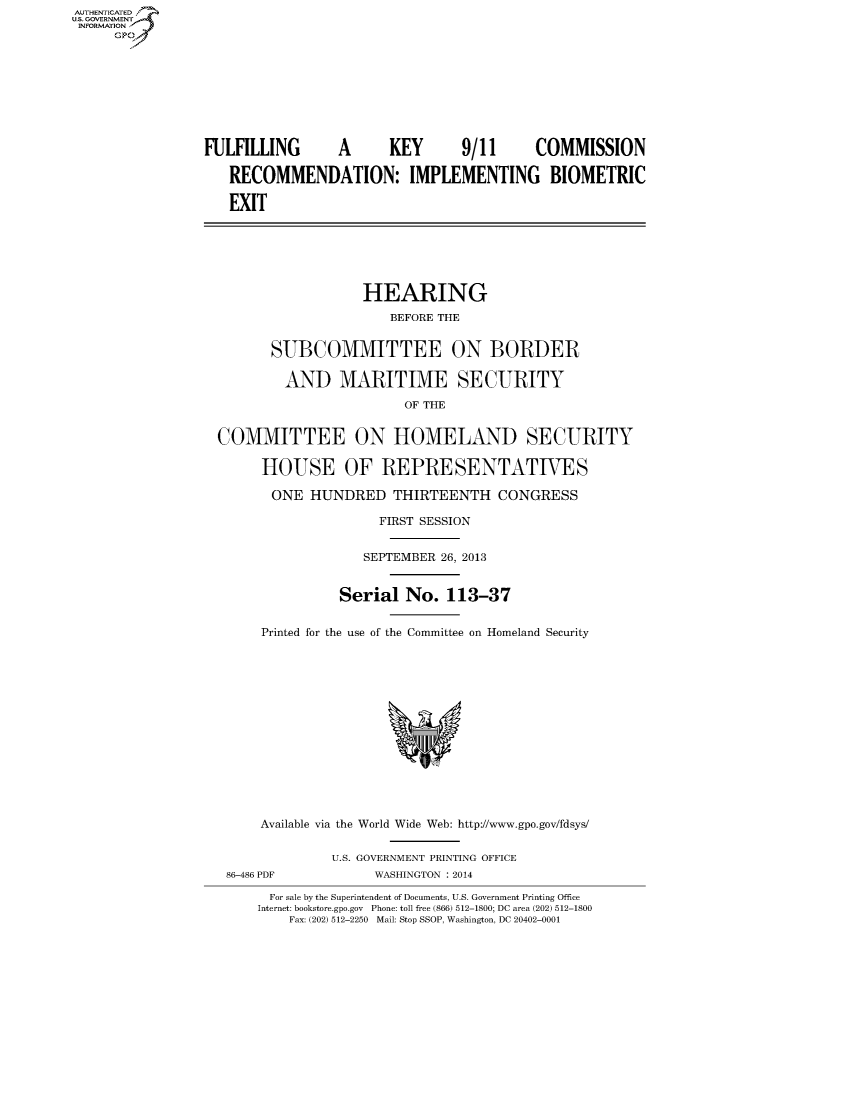 handle is hein.cbhear/fdsysaafl0001 and id is 1 raw text is: AUT-ENTICATED
U.S. GOVERNMENT
INFORMATION
GP
FULFILLING          A       KEY        9/11       COMMISSION
RECOMMENDATION: IMPLEMENTING BIOMETRIC
EXIT
HEARING
BEFORE THE
SUBCOMMITTEE ON BORDER
AND MARITIME SECURITY
OF THE
COMMITTEE ON HOMELAND SECURITY
HOUSE OF REPRESENTATIVES
ONE HUNDRED THIRTEENTH CONGRESS
FIRST SESSION
SEPTEMBER 26, 2013
Serial No. 113-37
Printed for the use of the Committee on Homeland Security
Available via the World Wide Web: http://www.gpo.gov/fdsys/
U.S. GOVERNMENT PRINTING OFFICE
86-486 PDF            WASHINGTON : 2014
For sale by the Superintendent of Documents, U.S. Government Printing Office
Internet: bookstore.gpo.gov Phone: toll free (866) 512-1800; DC area (202) 512-1800
Fax: (202) 512-2250 Mail: Stop SSOP, Washington, DC 20402-0001


