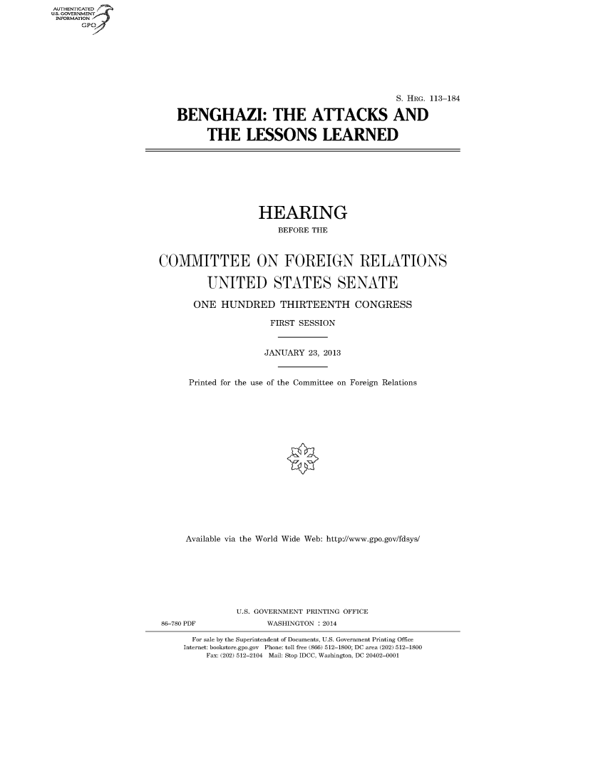 handle is hein.cbhear/fdsysaago0001 and id is 1 raw text is: AUT-ENTICATED
U.S. GOVERNMENT
INFORMATION
GP

S. HRG. 113-184
BENGHAZI: THE ATTACKS AND
THE LESSONS LEARNED

HEARING
BEFORE THE
COMMITTEE ON FOREIGN RELATIONS
UNITED STATES SENATE
ONE HUNDRED THIRTEENTH CONGRESS
FIRST SESSION
JANUARY 23, 2013
Printed for the use of the Committee on Foreign Relations
Available via the World Wide Web: http://www.gpo.gov/fdsys/
U.S. GOVERNMENT PRINTING OFFICE
86-780 PDF              WASHINGTON : 2014
For sale by the Superintendent of Documents, U.S. Government Printing Office
Internet: bookstore.gpo.gov Phone: toll free (866) 512-1800; DC area (202) 512-1800
Fax: (202) 512-2104 Mail: Stop IDCC, Washington, DC 20402-0001


