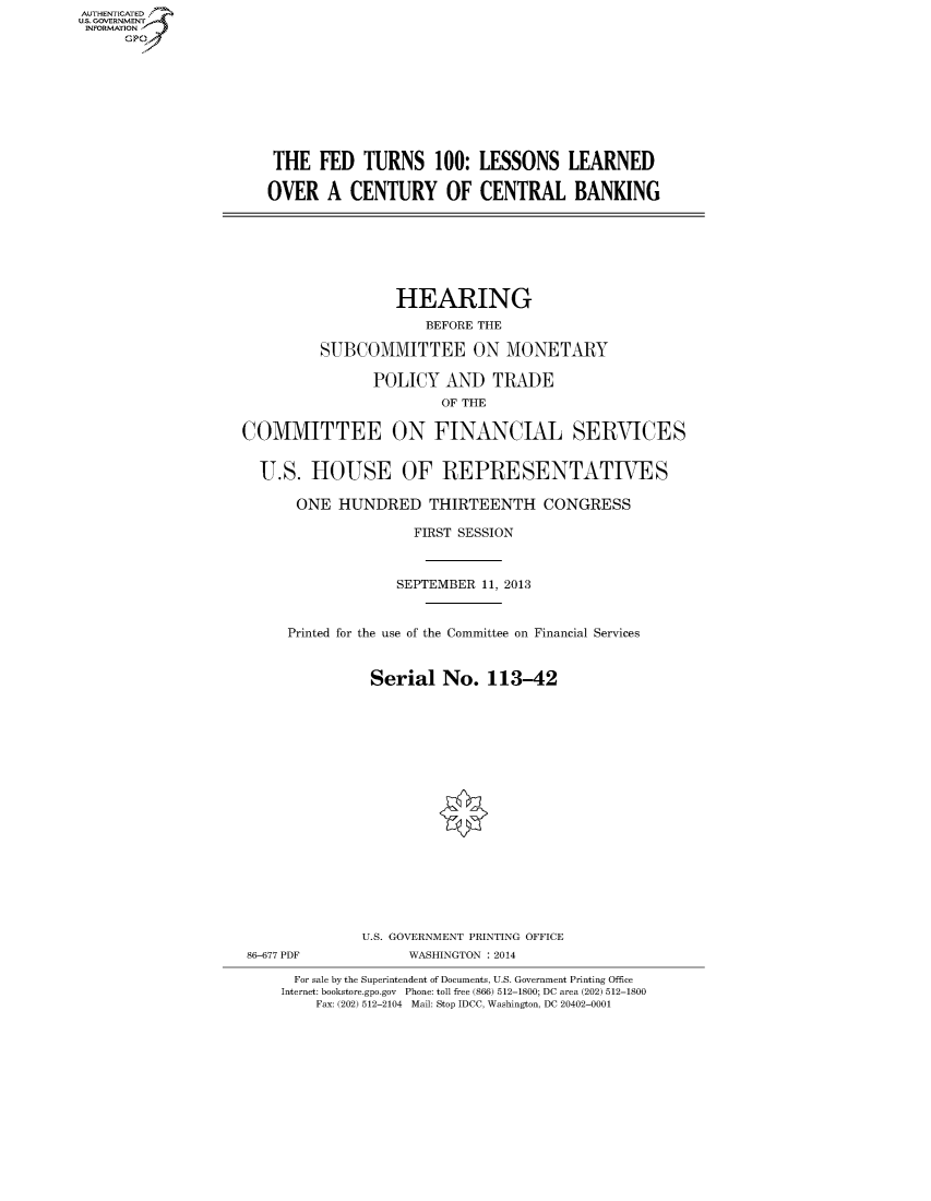 handle is hein.cbhear/fdsysaaih0001 and id is 1 raw text is: AUT-ENTICATED
U.S. GOVERNMENT
INFORMATION
GP

THE FED TURNS 100: LESSONS LEARNED
OVER A CENTURY OF CENTRAL BANKING

HEARING
BEFORE THE
SUBCOMMITTEE ON MONETARY
POLICY AND TRADE
OF THE
COMMITTEE ON FINANCIAL SERVICES
U.S. HOUSE OF REPRESENTATIVES
ONE HUNDRED THIRTEENTH CONGRESS
FIRST SESSION
SEPTEMBER 11, 2013
Printed for the use of the Committee on Financial Services
Serial No. 113-42
U.S. GOVERNMENT PRINTING OFFICE
86-677 PDF             WASHINGTON : 2014
For sale by the Superintendent of Documents, U.S. Government Printing Office
Internet: bookstore.gpo.gov Phone: toll free (866) 512-1800; DC area (202) 512-1800
Fax: (202) 512-2104 Mail: Stop IDCC, Washington, DC 20402-0001


