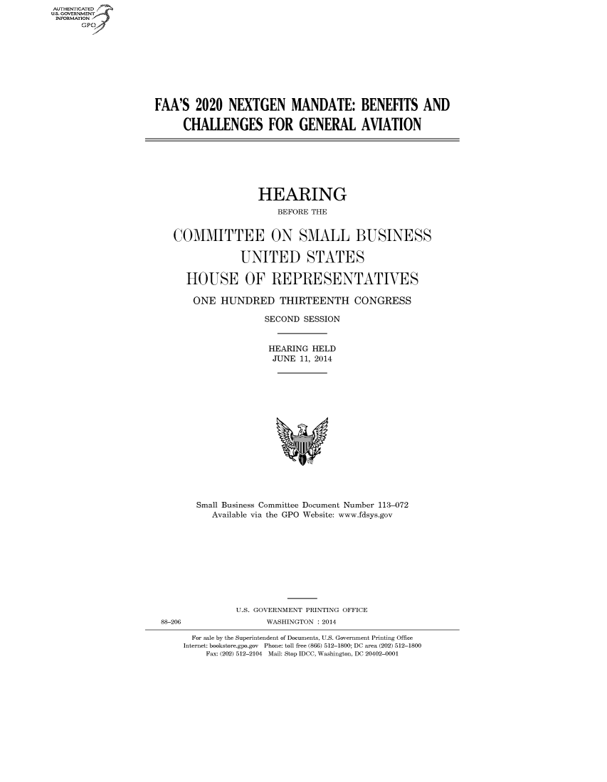 handle is hein.cbhear/fdsysaavi0001 and id is 1 raw text is: AUTIENTICATED
U.S. GOVERNMENT
INFORMATION
GO

FAA'S 2020 NEXTGEN MANDATE: BENEFITS AND
CHALLENGES FOR GENERAL AVIATION

HEARING
BEFORE THE
COMMITTEE ON SMALL BUSINESS
UNITED STATES
HOUSE OF REPRESENTATIVES
ONE HUNDRED THIRTEENTH CONGRESS
SECOND SESSION
HEARING HELD
JUNE 11, 2014

Small Business Committee Document Number 113-072
Available via the GPO Website: www.fdsys.gov

88-206

U.S. GOVERNMENT PRINTING OFFICE
WASHINGTON : 2014

For sale by the Superintendent of Documents, U.S. Government Printing Office
Internet: bookstore.gpo.gov Phone: toll free (866) 512-1800; DC area (202) 512-1800
Fax: (202) 512-2104 Mail: Stop IDCC, Washington, DC 20402-0001


