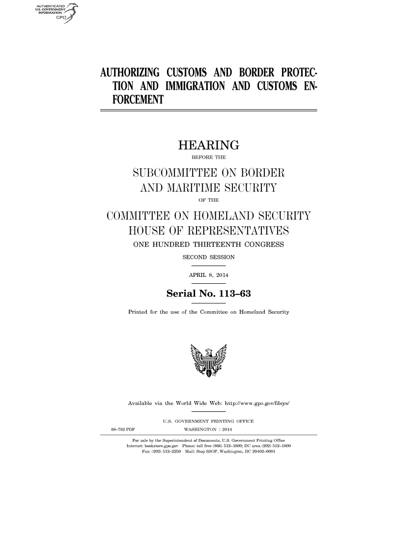 handle is hein.cbhear/fdsysaayl0001 and id is 1 raw text is: AUTI-ENTICATED
U.S. GOVERNMENT
INFORMATION
GO
AUTHORIZING CUSTOMS AND BORDER PROTEC-
TION AND IMMIGRATION AND CUSTOMS EN-
FORCEMENT
HEARING
BEFORE THE
SUBCOMMITTEE ON BORDER
AND MARITIME SECURITY
OF THE
COMMITTEE ON HOMELAND SECURITY
HOUSE OF REPRESENTATIVES
ONE HUNDRED THIRTEENTH CONGRESS
SECOND SESSION
APRIL 8, 2014
Serial No. 113-63
Printed for the use of the Committee on Homeland Security
Available via the World Wide Web: http://www.gpo.gov/fdsys/
U.S. GOVERNMENT PRINTING OFFICE
88-782 PDF            WASHINGTON : 2014
For sale by the Superintendent of Documents, U.S. Government Printing Office
Internet: bookstore.gpo.gov  Phone: toll free (866) 512-1800; DC area (202) 512-1800
Fax: (202) 512-2250 Mail: Stop SSOP, Washington, DC 20402-0001


