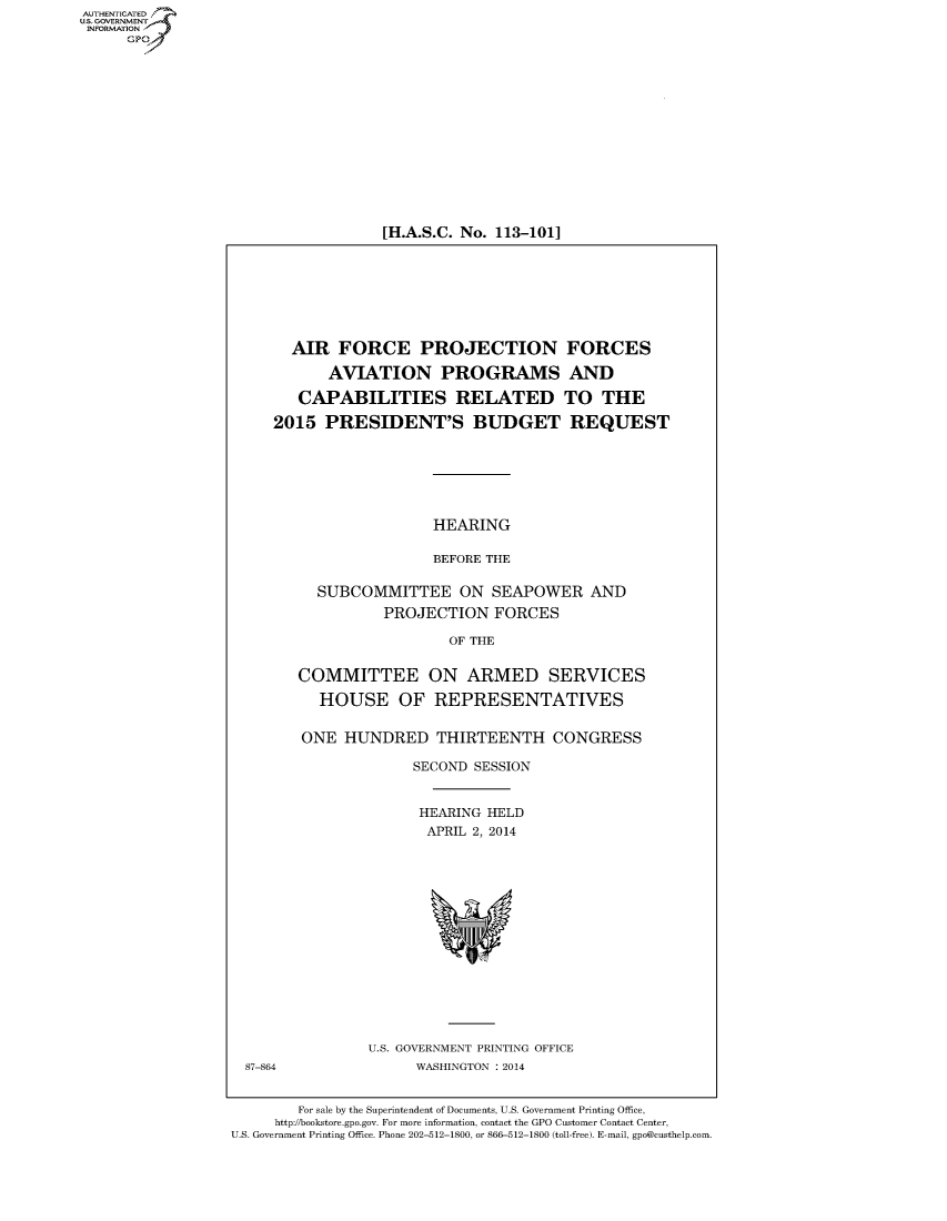 handle is hein.cbhear/fdsysabaw0001 and id is 1 raw text is: [H.A.S.C. No. 113-101]

AIR FORCE PROJECTION FORCES
AVIATION PROGRAMS AND
CAPABILITIES RELATED TO THE
2015 PRESIDENT'S BUDGET REQUEST
HEARING
BEFORE THE
SUBCOMMITTEE ON SEAPOWER AND
PROJECTION FORCES
OF THE
COMMITTEE ON ARMED SERVICES
HOUSE OF REPRESENTATIVES
ONE HUNDRED THIRTEENTH CONGRESS
SECOND SESSION
HEARING HELD
APRIL 2, 2014

U.S. GOVERNMENT PRINTING OFFICE
WASHINGTON : 2014

87-864

For sale by the Superintendent of Documents, U.S. Government Printing Office,
http://bookstore.gpo.gov. For more information, contact the GPO Customer Contact Center,
U.S. Government Printing Office. Phone 202-512-1800, or 866-512-1800 (toll-free). E-mail, gpo@custhelp.com

AUT-ENTICATED
U.S. GOVERNMENT
INFORMATION
GP


