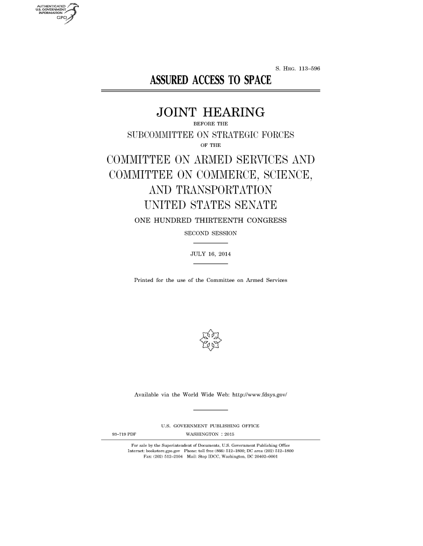 handle is hein.cbhear/fdsysabuq0001 and id is 1 raw text is: AUT-ENTICATED
U.S. GOVERNMENT
INFORMATION
     GP


                                            S. HRG. 113-596

           ASSURED ACCESS TO SPACE




             JOINT HEARING
                       BEFORE THE

     SUBCOMMITTEE ON STRATEGIC FORCES
                        OF THE


COMMITTEE ON ARMED SERVICES AND

COMMITTEE ON COMMERCE, SCIENCE,

           AND TRANSPORTATION

           UNITED STATES SENATE

       ONE HUNDRED THIRTEENTH CONGRESS

                    SECOND SESSION


                      JULY 16, 2014



       Printed for the use of the Committee on Armed Services



















       Available via the World Wide Web: http://www.fdsys.gov/


             U.S. GOVERNMENT PUBLISHING OFFICE
93-719 PDF         WASHINGTON : 2015

     For sale by the Superintendent of Documents, U.S. Government Publishing Office
     Internet: bookstore.gpo.gov Phone: toll free (866) 512-1800; DC area (202) 512-1800
        Fax: (202) 512-2104 Mail: Stop IDCC, Washington, DC 20402-0001


