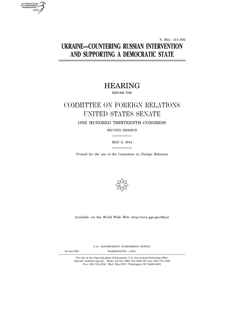 handle is hein.cbhear/fdsysabus0001 and id is 1 raw text is: AUT-ENTICATED
U.S. GOVERNMENT
INFORMATION
      GP


                                                S. HRG. 113-602

UKRAINE-COUNTERING RUSSIAN INTERVENTION

    AND SUPPORTING A DEMOCRATIC STATE


                   HEARING

                       BEFORE THE



COMMITTEE ON FOREIGN RELATIONS


         UNITED STATES SENATE

       ONE HUNDRED THIRTEENTH CONGRESS

                     SECOND SESSION


MAY 6, 2014


Printed for the use of the Committee on Foreign Relations


Available via the World Wide Web: http://www.gpo.gov/fdsys/








         U.S. GOVERNMENT PUBLISHING OFFICE


93-841 PDF


WASHINGTON : 2015


For sale by the Superintendent of Documents, U.S. Government Publishing Office
Internet: bookstore.gpo.gov Phone: toll free (866) 512-1800; DC area (202) 512-1800
    Fax: (202) 512-2104 Mail: Stop IDCC, Washington, DC 20402-0001


