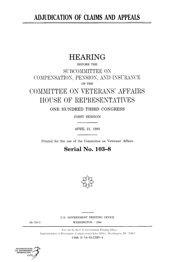 handle is hein.cbhear/fdsysackv0001 and id is 1 raw text is: 




ADJUDICATION OF CLAIMS AND APPEALS


                 HEARING

                    BEFORE THE

               SUBCOMIMITTEE ON

  COMPENSATION, PENSION, AND INSURANCE
                      OF THE


COMMITTEE ON VETERANS' AFFAIRS


    HOUSE OF REPRESENTATIVES

         ONE  HUNDRED   THIRD  CONGRESS

                   FIRST SESSION



                   APRIL 21, 1993



     Printed for the use of the Committee on Veterans' Affairs


               Serial  No.  103-8


69-716 0


U.S. GOVERNMENT PRINTING OFFICE
     WASHINGTON : 1994


                    Foi   lale   e  .S. Goverinnicti Printing Office
           Superintendent of DOCumenC~ts. Conressional Sales Office. Washing~ton.- DC 2(40)2
                        ISBN 0-16-043389-4


AUTHENTICATED
U.S. GOVERNMENT
INFORMATION
     GP


