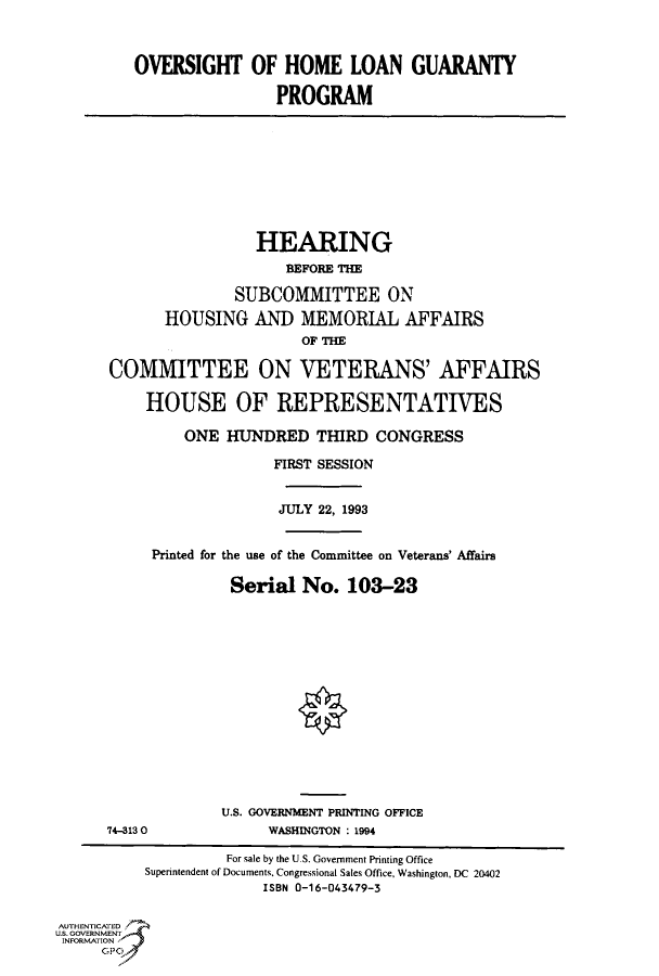 handle is hein.cbhear/fdsysacld0001 and id is 1 raw text is: 



         OVERSIGHT OF HOME LOAN GUARANTY

                          PROGRAM









                       HEARING
                           BEFORE THE

                     SUBCOMMITTEE ON
             HOUSING   AND   MEMORIAL AFFAIRS
                             OF THE

      COMMITTEE ON VETERANS' AFFAIRS

           HOUSE OF REPRESENTATIVES

               ONE  HUNDRED   THIRD  CONGRESS

                         FIRST SESSION


                         JULY  22, 1993


           Printed for the use of the Committee on Veterans' Affairs

                    Serial   No.  103-23















                    U.S. GOVERNMENT PRINTING OFFICE
      74-3130            WASHINGTON : 1994

                    For sale by the U.S. Government Printing Office
          Superintendent of Documents. Congressional Sales Office, Washington, DC 20402
                        ISBN 0-16-043479-3

AUTHENTICATED
U.S. GOVERNMENT
INFORMATION



