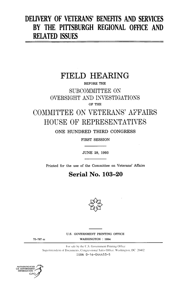 handle is hein.cbhear/fdsysacli0001 and id is 1 raw text is: 



DELIVERY   OF  VETERANS' BENEFITS AND SERVICES

   BY  THE   PITSBURGH REGIONAL OFFICE AND

   RELATED ISSUES


           FIELD HEARING
                    BEFORE THE

              SUBCOMMITTEE ON

       OVERSIGHT   AND  INVESTIGATIONS
                      OF THE

COMMITTEE ON VETERANS' AFFAIRS

    HOUSE OF REPRESENTATIVES

         ONE HUNDRED   THIRD  CONGRESS

                   FIRST SESSION


                   JUNE 28, 1993


Printed for the use of the Committee on Veterans' Affairs

         Serial  No.  103-20


75-767 cc


U.S. GOVERNMENT PRINTING OFFICE
     WASHINGTON : 1994


                   For sale bV the 1.S. Governeimnt Printing Office
          Supirintendenti of Documents. Congicsional Sales Oflice. Washington, DC 20402
                        ISBN 0-16-044453-5


AUTHENTICATED
U.S. GOVERNMENT
INFORMATION
     GP


