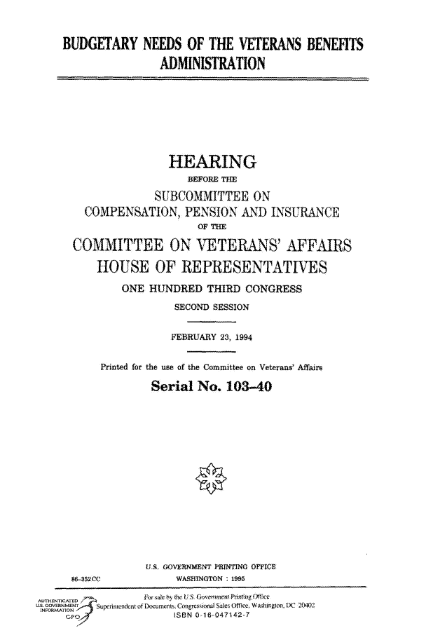 handle is hein.cbhear/fdsysacly0001 and id is 1 raw text is: 



BUDGETARY   NEEDS OF THE  VETERANS  BENEFITS

              ADMINISTRATION


              HEARING
                 BEFORE THE

            SUBCOMMITTEE  ON
  COMPENSATION, PENSION  AND INSURANCE
                  OF THE

COMMITTEE ON VETERANS' AFFAIRS

    HOUSE   OF  REPRESENTATIVES

       ONE HUNDRED  THIRD CONGRESS

               SECOND SESSION


               FEBRUARY 23, 1994


    Printed for the use of the Committee on Veterans' Affaire

            Serial No. 103-40


86-32 CC


US. GOVERNMENT PRINTING OFFICE
    WAISHlNGTON : 1995


AUTHENTICATED   For sale by Ae US. Gove-i nen Pnting Ofice
US. GOVERNMENT     Supedncudent of Documents, Coueresqional Sales Office, Washington, DC 2(1.
INIORS-ATIN6N
                    ISBN 0-16-047142-7


