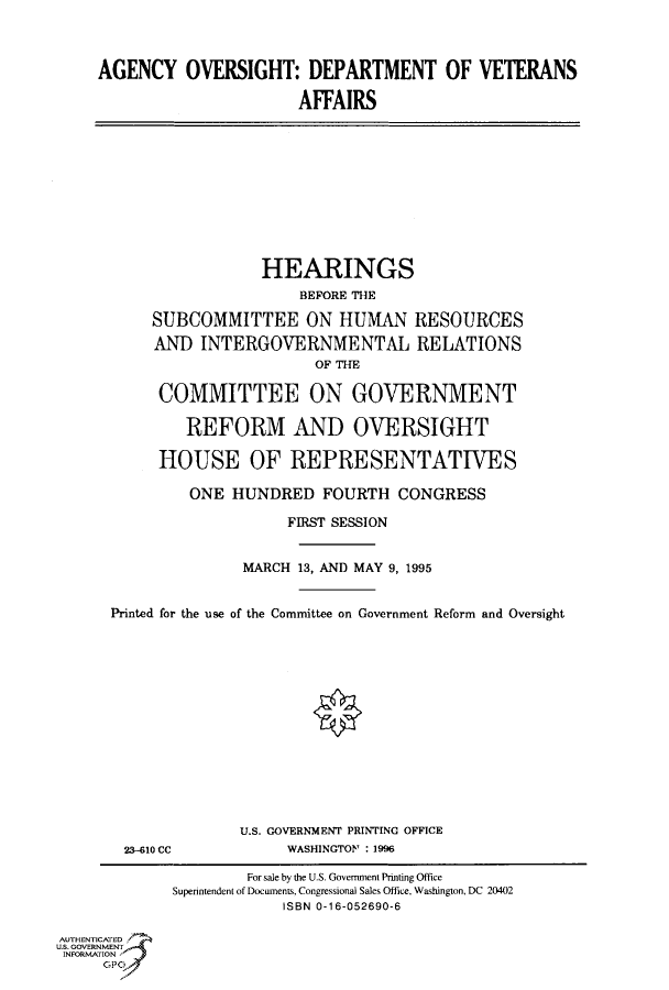 handle is hein.cbhear/fdsysacng0001 and id is 1 raw text is: 



AGENCY OVERSIGHT: DEPARTMENT OF VETERANS

                      AFFAIRS


                 HEARINGS
                     BEFORE THE

     SUBCOMMITTEE ON HUMAN RESOURCES
     AND  INTERGOVERNMENTAL RELATIONS
                       OF THE

     COMMITTEE ON GOVERNMENT

        REFORM AND OVERSIGHT

     HOUSE OF REPRESENTATIVES

         ONE  HUNDRED   FOURTH  CONGRESS

                    FIRST SESSION


               MARCH 13, AND MAY 9, 1995


Printed for the use of the Committee on Government Reform and Oversight


23-610 CC


U.S. GOVERNMENT PRINTING OFFICE
     WASHINGTON : 1996


        For sale by the U.S. Government Printing Office
Superintendent of Documents, Congressional Sales Office. Washington, DC 20402
            ISBN 0-16-052690-6


AUTHENTICATED
U.S. GOVERNMENT
INFORMATION


