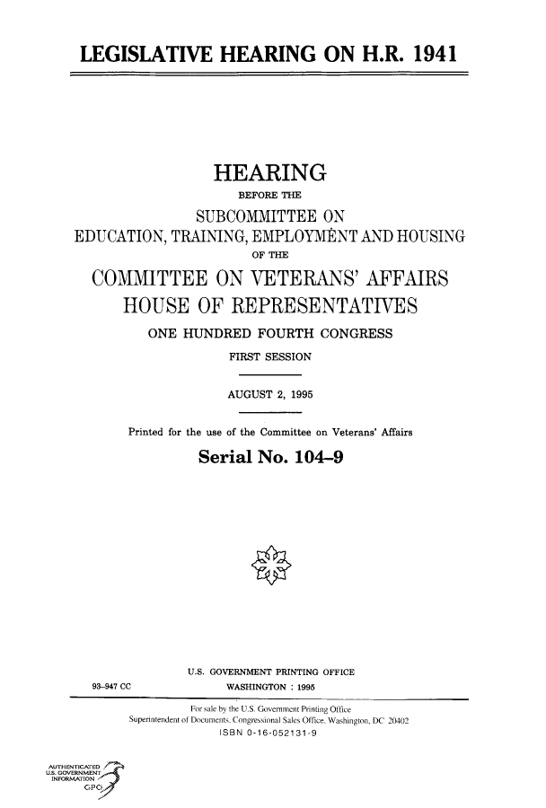 handle is hein.cbhear/fdsysacpi0001 and id is 1 raw text is: 



     LEGISLATIVE HEARING ON H.R. 1941










                       HEARING
                           BEFORE THE

                     SUBCOMMITTEE ON

    EDUCATION,   TRAINING,  EMPLOYMENT AND HOUSING
                            OF THE

      COMMITTEE ON VETERANS' AFFAIRS

           HOUSE OF REPRESENTATIVES

              ONE  HUNDRED   FOURTH   CONGRESS

                         FIRST SESSION


                         AUGUST 2, 1995


           Printed for the use of the Committee on Veterans' Affairs

                     Serial  No.  104-9


















                     U.S. GOVERNMENT PRINTING OFFICE
      93-947 CC          WASHINGTON : 1995

                    For sale by the U.S. Government Printing Office
           Superintendent of Documents, Congressional Sales Office. Washington, DC 20402
                        ISBN 0-16-052131-9


AUTHENTICATED
U.S. GOVERNMENT
INFORMATION
     GP


