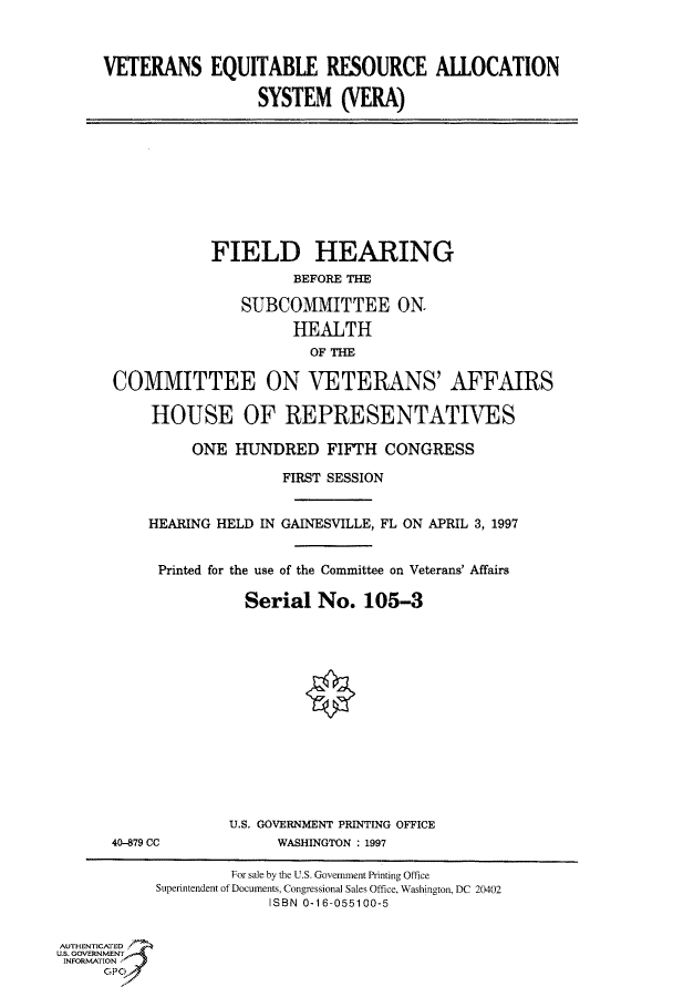 handle is hein.cbhear/fdsysacqr0001 and id is 1 raw text is: 



     VETERANS EQUITABLE RESOURCE ALLOCATION

                       SYSTEM (VERA)









                  FIELD HEARING
                           BEFORE THE

                     SUBCOMMITTEE ON.
                           HEALTH
                             OF THE

       COMMITTEE ON VETERANS' AFFAIRS

           HOUSE OF REPRESENTATIVES

                ONE  HUNDRED   FIFTH  CONGRESS

                          FIRST SESSION


           HEARING HELD IN GAINESVILLE, FL ON APRIL 3, 1997


           Printed for the use of the Committee on Veterans' Affairs

                      Serial  No.  105-3













                    U.S. GOVERNMENT PRINTING OFFICE
      40-879 CC          WASHINGTON : 1997

                    For sale by the U.S. Government Printing Office
           Superintendent of Documents, Congressional Sales Office, Washington, DC 20402
                         ISBN 0-16-055100-5


AUTHENTICATED
US. GOVERNMENT
INFORMATION


