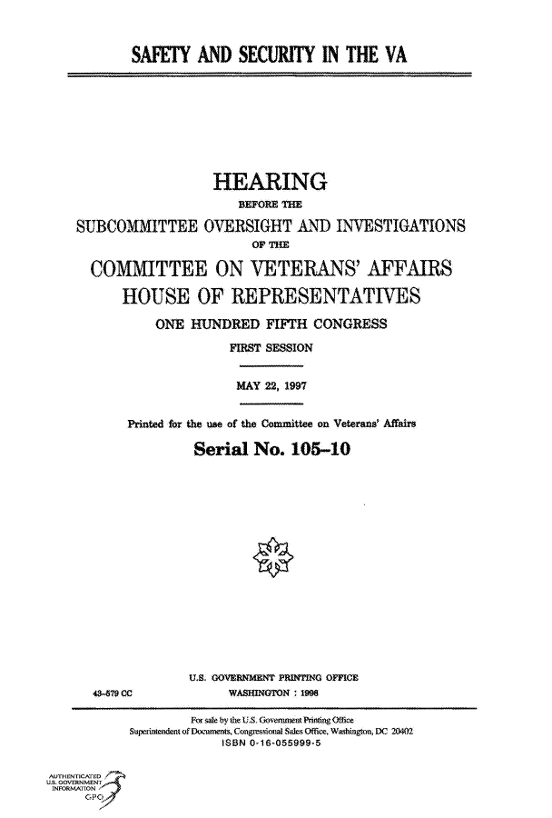 handle is hein.cbhear/fdsysacrl0001 and id is 1 raw text is: 



            SAFETY   AND   SECURITY IN THE VA









                        HEARING
                           BEFORE THE

    SUBCOMMITTEE OVERSIGHT AND INVESTIGATIONS
                             OF THE

      COMMITTEE ON VETERANS' AFFAIRS

           HOUSE OF REPRESENTATIVES

               ONE   HUNDRED   FIFTH  CONGRESS

                          FIRST SESSION


                          MAY  22, 1997


            Printed for the use of the Committee on Veterane Affaire

                     Serial  No.   105-10


















                     U.S. GOVERNMENT PRINTING OFFICE
       43-579 CC          WAShINGTON ; 1998

                    For sale by the U.S. GovensunentPrimng Otfice
            Supetintendent of Documents, Congressional Sales Office. Washington, DC 20401
                         ISBN 0-16-055999-5

AUTHENTICATED
U.S. GOVERNMENT
INFORMATION
      GPO0


