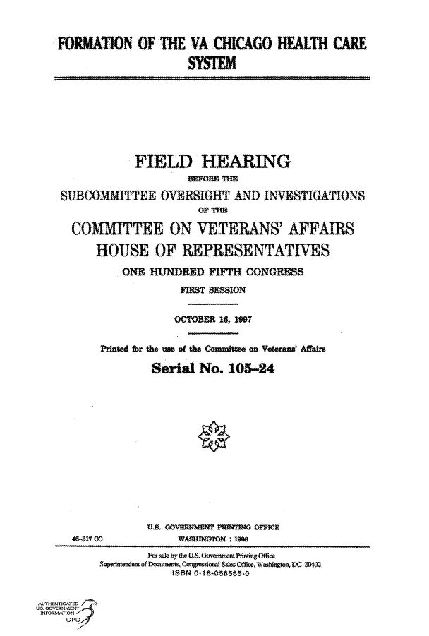 handle is hein.cbhear/fdsysacsv0001 and id is 1 raw text is: 


FORMATION OF THE VA CHICAGO HEALTH CARE

                     SYSTEM


                FIELD HEARING
                         ImoI Uan
    SUBCOMMITTEE OVERSIGHT AND INVESTIGATIONS
                          OF THE

      COMMITTEE ON VETERANS' AFFAIRS

          HOUSE OF REPRESENTATIVES

              ONE HUNDRED   FIFTH CONGRESS
                       FIRST SESSION


                       OCTOBER 16, 1997

          Printed for the use of the Committee on Veteraus Affair

                   Serial No.  105-24















      46-311CO00       WASMTON : 1
                  w sq by th Us . Gov semettPrinting Offic
          S  itendemanf Do m wnts.Cn grssivonalsO c Washington ,DC 2(02
                      tS8N 0-18-058585-0


AUTHENTICATED
U.S. GOVERNMENT
INFORMATION  V


