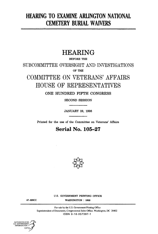 handle is hein.cbhear/fdsysactu0001 and id is 1 raw text is: 



HEARING TO EXAMINE ARLINGTON NATIONAL

         CEMETERY BURIAL WAIVERS


                   HEARING
                      BEFORE THE

SUBCOMMITTEE OVERSIGHT AND INVESTIGATIONS
                        OF THE

  COMMITTEE ON VETERANS' AFFAIRS

      HOUSE OF REPRESENTATIVES

           ONE HUNDRED FIFTH CONGRESS


             SECOND SESSION


             JANUARY 28, 1998


Printed for the use of the Committee on Veterans' Affairs

         Serial  No.  105-27


47-893CC


U.S. GOVERNMENT PRINTING OFFICE
     WASHNGTON : 1998


                    For sae by he U.S. GvemmentPrinting Office
           Superintendent of Documents, Congressional Sales Office, Washington, DC 24)2
                        ISBN 0-16-057397-1

AUTHENTICATED
U.S. GOVERNMENT
INFORMATlON


