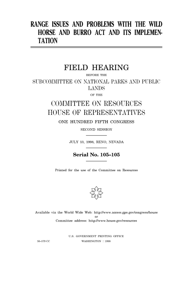 handle is hein.cbhear/fdsysacvk0001 and id is 1 raw text is: 




RANGE   ISSUES  AND  PROBLEMS WITH THE WILD

   HORSE   AND  BURRO   ACT  AND   ITS IMPLEMEN-

   TATION





             FIELD HEARING
                     BEFORE THE

 SUBCOMMITTEE   ON  NATIONAL  PARKS  AND  PUBLIC
                      LANDS
                      OF THE

        COMMITTEE ON RESOURCES

      HOUSE OF REPRESENTATIVES

           ONE HUNDRED  FIFTH CONGRESS

                   SECOND SESSION


              JULY 13, 1998, RENO, NEVADA


                Serial No. 105-105


         Printed for the use of the Committee on Resources









  Available via the World Wide Web: http://www.access.gpo.gov/congress/house
                        or
         Committee address: http://www.house.gov/resources



              U.S. GOVERNMENT PRINTING OFFICE
  50-579 CC        WASHINGTON : 1998


