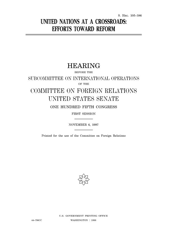 handle is hein.cbhear/fdsysacxw0001 and id is 1 raw text is: 



                               S. HRG. 105-386

UNITED  NATIONS AT  A CROSSROADS:

     EFFORTS TOWARD REFORM


                HEARING
                   BEFORE THE

SUBCOMMITTEE   ON INTERNATIONAL   OPERATIONS
                    OF THE

 COMMITTEE ON FOREIGN RELATIONS

        UNITED STATES SENATE

        ONE  HUNDRED  FIFTH CONGRESS

                  FIRST SESSION


                NOVEMBER 6, 1997


     Printed for the use of the Committee on Foreign Relations
























            U.S. GOVERNMENT PRINTING OFFICE
 44-790CC        WASHINGTON : 1998


