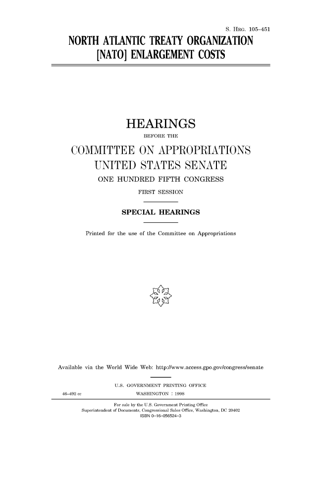 handle is hein.cbhear/fdsysacyd0001 and id is 1 raw text is: 



                                          S. HRG. 105-451

NORTH ATLANTIC TREATY ORGANIZATION

        [NATO]   ENLARGEMENT COSTS


                  HEARINGS
                       BEFORE THE


    COMMITTEE ON APPROPRIATIONS

          UNITED STATES SENATE

          ONE   HUNDRED FIFTH CONGRESS

                     FIRST SESSION


                 SPECIAL   HEARINGS


       Printed for the use of the Committee on Appropriations





















Available via the World Wide Web: http://www.access.gpo.gov/congress/senate


               U.S. GOVERNMENT PRINTING OFFICE
 46-492 cc           WASHINGTON : 1998

               For sale by the U.S. Government Printing Office
      Superintendent of Documents, Congressional Sales Office, Washington, DC 20402
                      ISBN 0-16-056524-3


