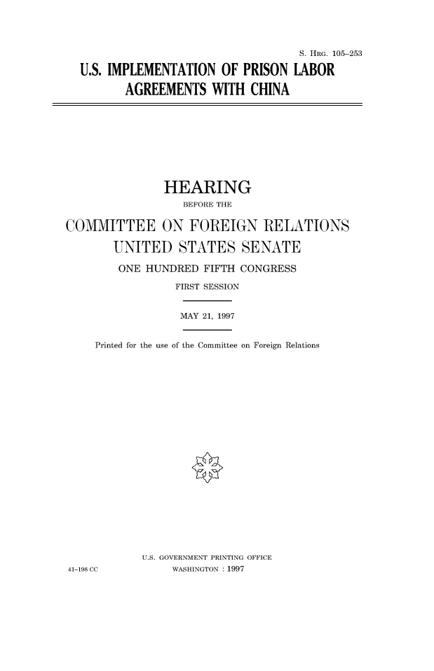 handle is hein.cbhear/fdsysacyk0001 and id is 1 raw text is: 




                                  S. HRG. 105-253

U.S. IMPLEMENTATION   OF PRISON  LABOR

       AGREEMENTS   WITH  CHINA


               HEARING
                  BEFORE THE


COMMITTEE ON FOREIGN RELATIONS

       UNITED STATES SENATE

       ONE  HUNDRED  FIFTH CONGRESS

                 FIRST SESSION


                 MAY 21, 1997


     Printed for the use of the Committee on Foreign Relations
























            U.S. GOVERNMENT PRINTING OFFICE
41-198 CC       WASHINGTON : 1997


