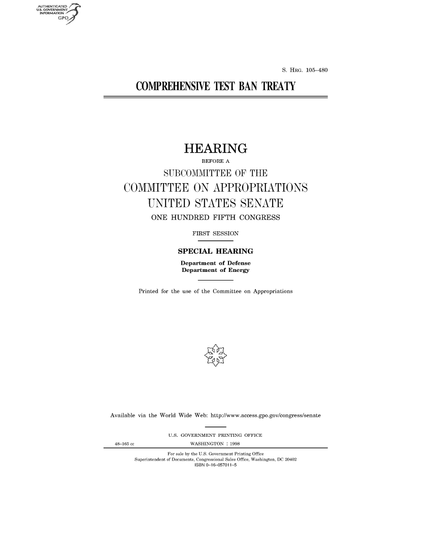 handle is hein.cbhear/fdsysacym0001 and id is 1 raw text is: AUT-ENTICATED
U.S. GOVERNMENT
INFORMATION
      GP


                                        S. HRG. 105-480


COMPREHENSIVE TEST BAN TREATY


                    HEARING
                         BEFORE A

               SUBCOMMITTEE OF THE

    COMMITTEE ON APPROPRIATIONS

          UNITED STATES SENATE

          ONE HUNDRED FIFTH CONGRESS

                       FIRST SESSION


                   SPECIAL   HEARING

                   Department of Defense
                   Department of Energy


        Printed for the use of the Committee on Appropriations



















Available via the World Wide Web: http://www.access.gpo.gov/congress/senate


                U.S. GOVERNMENT PRINTING OFFICE
 48-165 cc            WASHINGTON : 1998
                For sale by the U.S. Government Printing Office
       Superintendent of Documents, Congressional Sales Office, Washington, DC 20402
                       ISBN 0-16-057011-5


