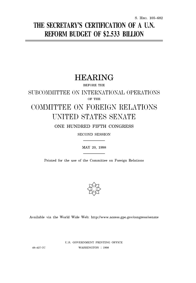 handle is hein.cbhear/fdsysacyr0001 and id is 1 raw text is: 



                                     S. HRG. 105-682

THE  SECRETARY'S   CERTIFCATION   OF  A U.N.

    REFORM   BUDGET   OF $2.533 BILLION


                 HEARING
                    BEFORE THE

SUBCOMMITTEE ON INTERNATIONAL OPERATIONS
                      OF THE

 COMMITTEE ON FOREIGN RELATIONS

         UNITED STATES SENATE

         ONE  HUNDRED  FIFTH CONGRESS

                  SECOND SESSION


                  MAY  20, 1998


      Printed for the use of the Committee on Foreign Relations














Available via the World Wide Web: http://www.access.gpo.gov/congress/senate





             U.S. GOVERNMENT PRINTING OFFICE
 49-427 CC        WASHINGTON : 1998


